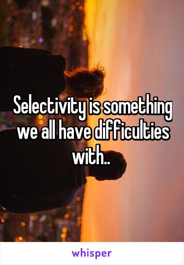Selectivity is something we all have difficulties with.. 