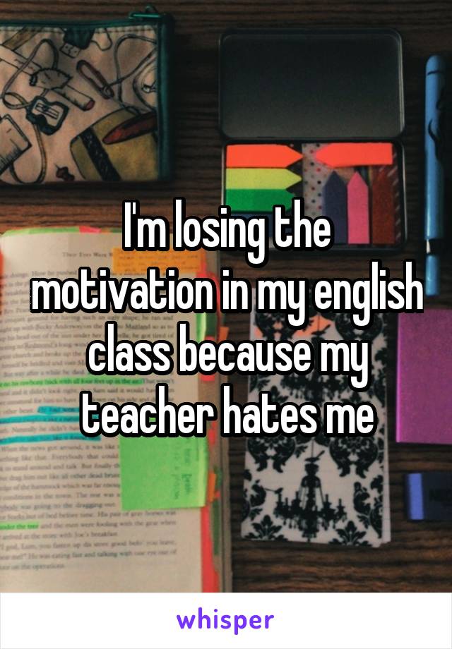 I'm losing the motivation in my english class because my teacher hates me