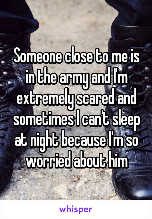 Someone close to me is in the army and I'm extremely scared and sometimes I can't sleep at night because I'm so worried about him