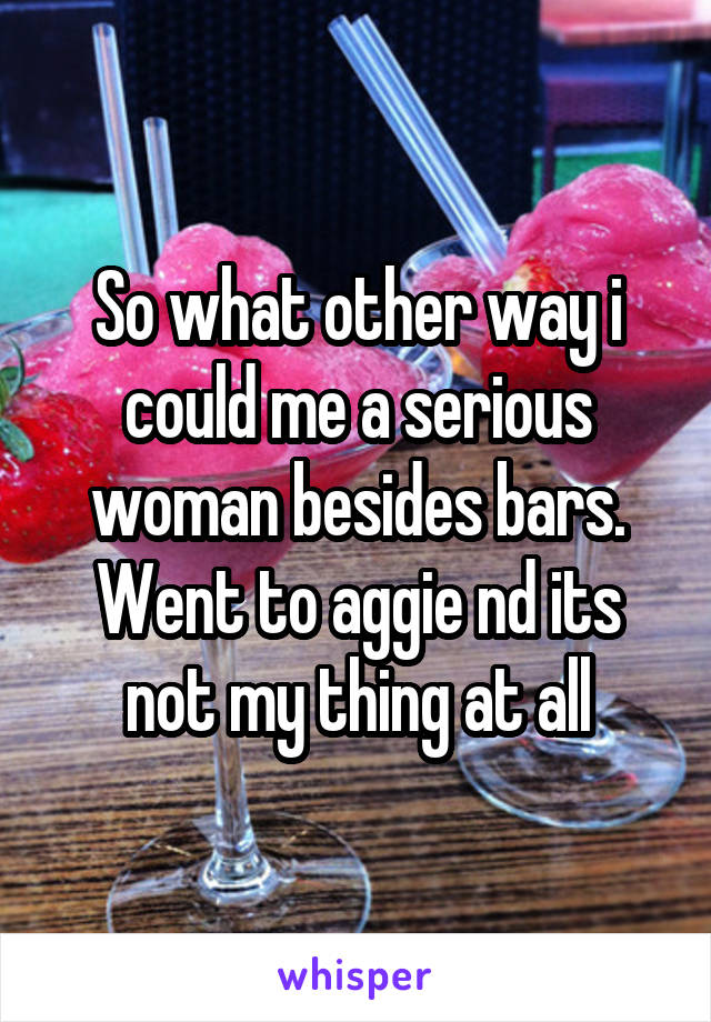 So what other way i could me a serious woman besides bars. Went to aggie nd its not my thing at all