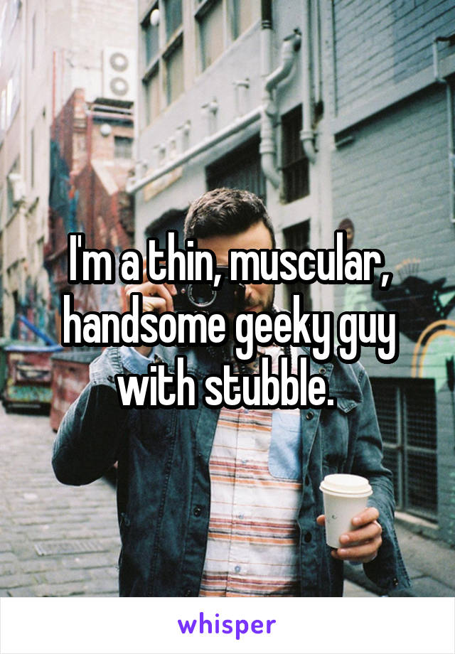 I'm a thin, muscular, handsome geeky guy with stubble. 