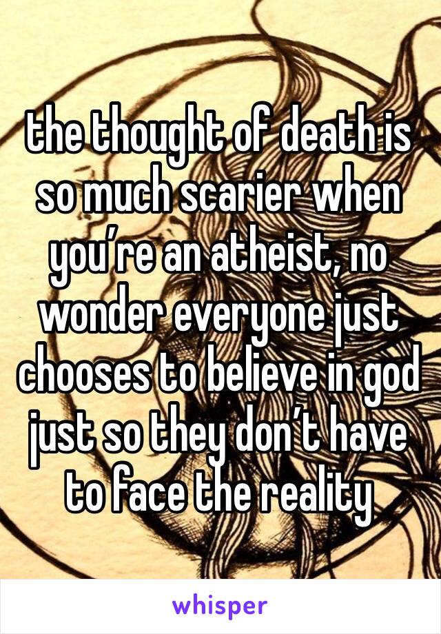 the thought of death is so much scarier when you’re an atheist, no wonder everyone just chooses to believe in god just so they don’t have to face the reality