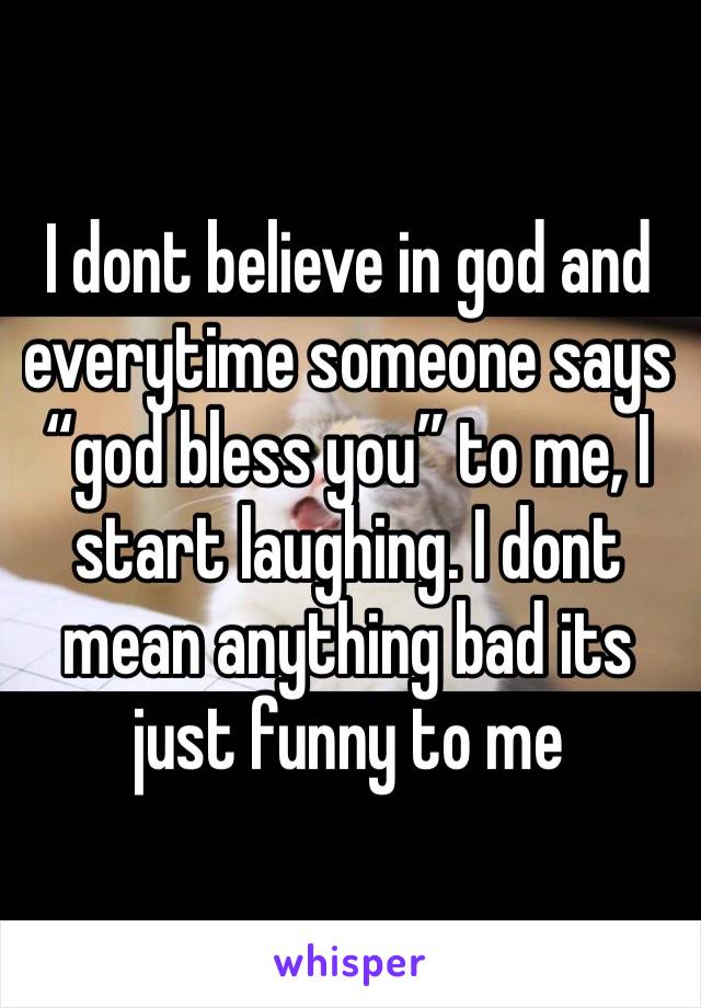 I dont believe in god and everytime someone says “god bless you” to me, I start laughing. I dont mean anything bad its just funny to me
