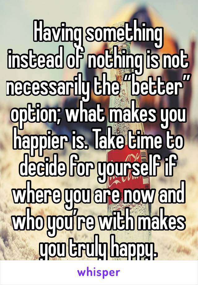 Having something instead of nothing is not necessarily the “better” option; what makes you happier is. Take time to decide for yourself if where you are now and who you’re with makes you truly happy.
