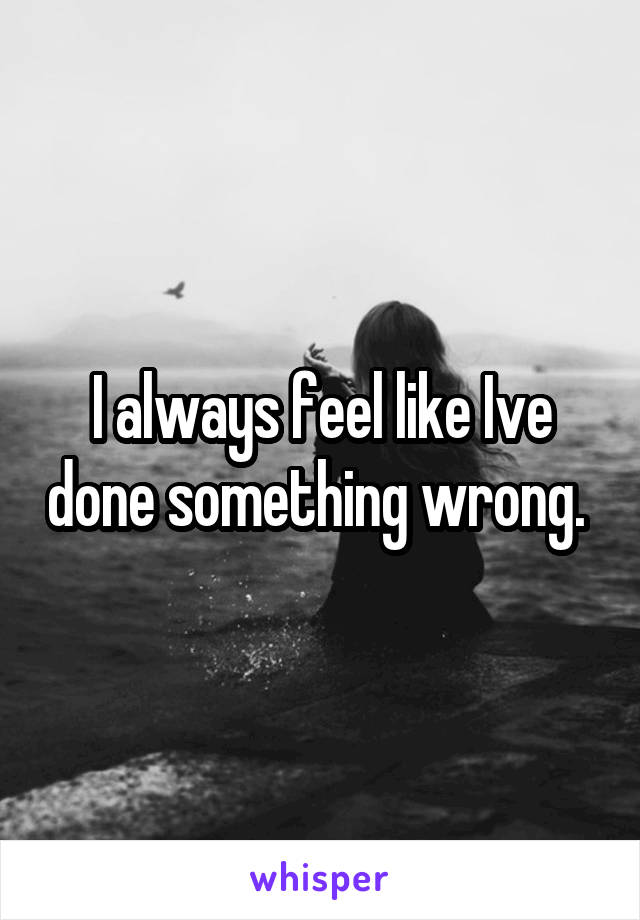 I always feel like Ive done something wrong. 