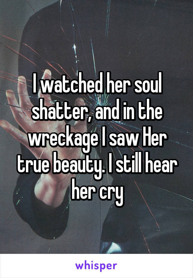 I watched her soul shatter, and in the wreckage I saw Her true beauty. I still hear her cry