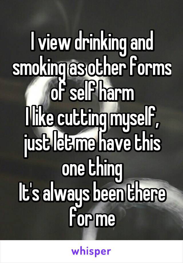 I view drinking and smoking as other forms of self harm
I like cutting myself, just let me have this one thing
It's always been there for me
