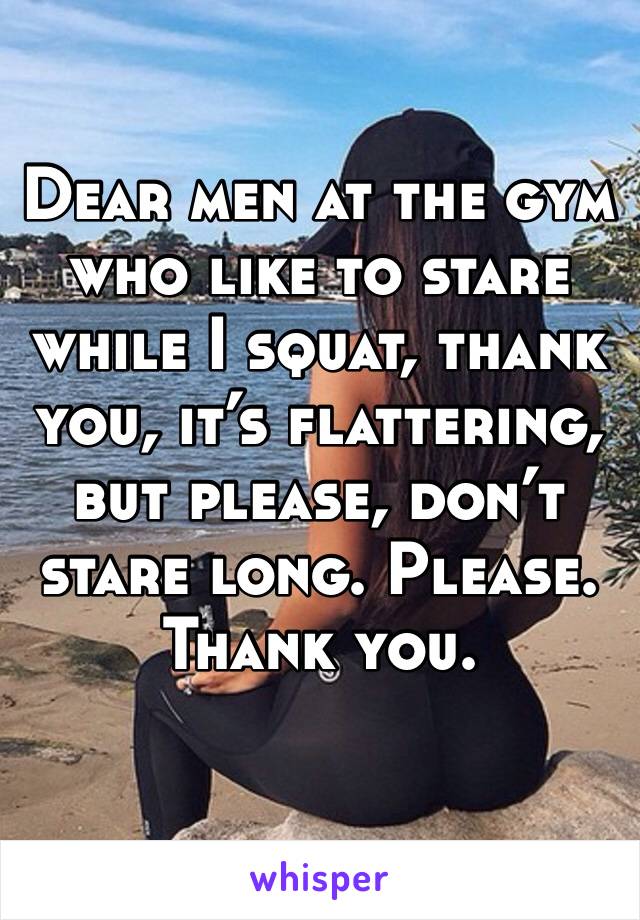 Dear men at the gym who like to stare while I squat, thank you, it’s flattering, but please, don’t stare long. Please. Thank you. 