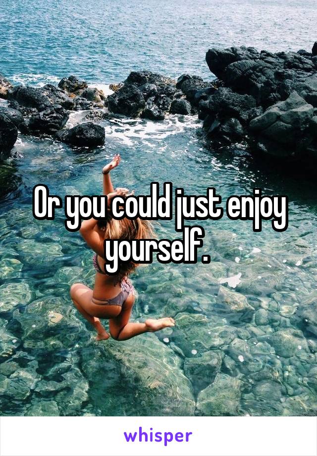 Or you could just enjoy yourself. 