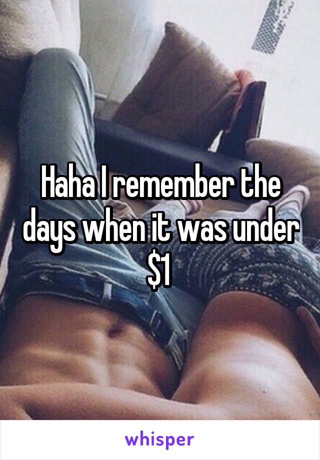 Haha I remember the days when it was under $1 
