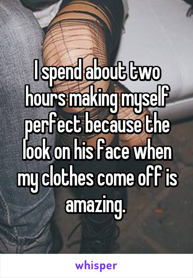 I spend about two hours making myself perfect because the look on his face when my clothes come off is amazing. 