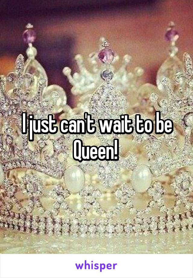 I just can't wait to be Queen! 