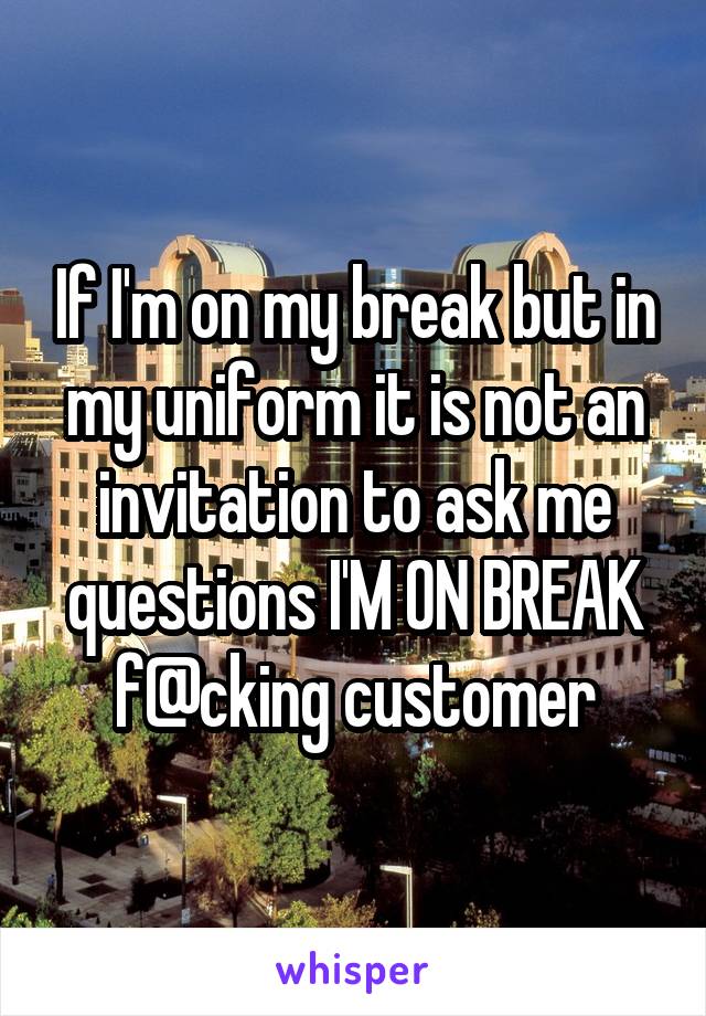 If I'm on my break but in my uniform it is not an invitation to ask me questions I'M ON BREAK f@cking customer
