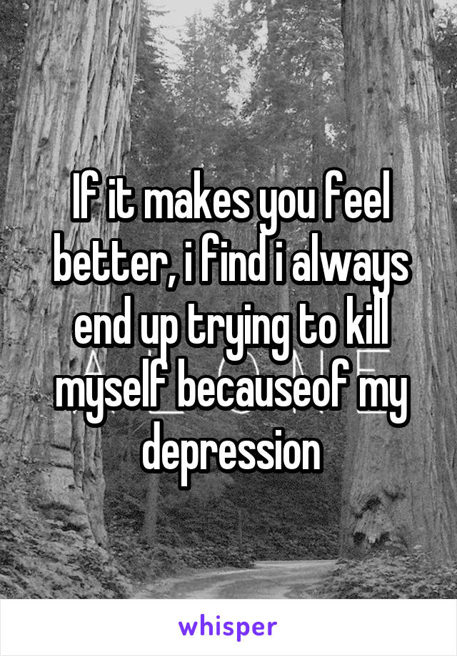 If it makes you feel better, i find i always end up trying to kill myself becauseof my depression