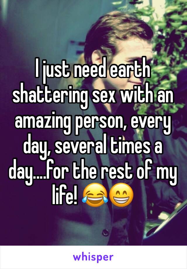 I just need earth shattering sex with an amazing person, every day, several times a day....for the rest of my life! 😂😁