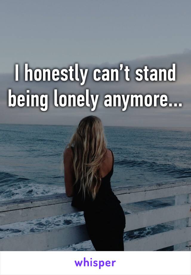 I honestly can’t stand being lonely anymore...
