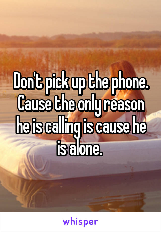 Don't pick up the phone. Cause the only reason he is calling is cause he is alone. 
