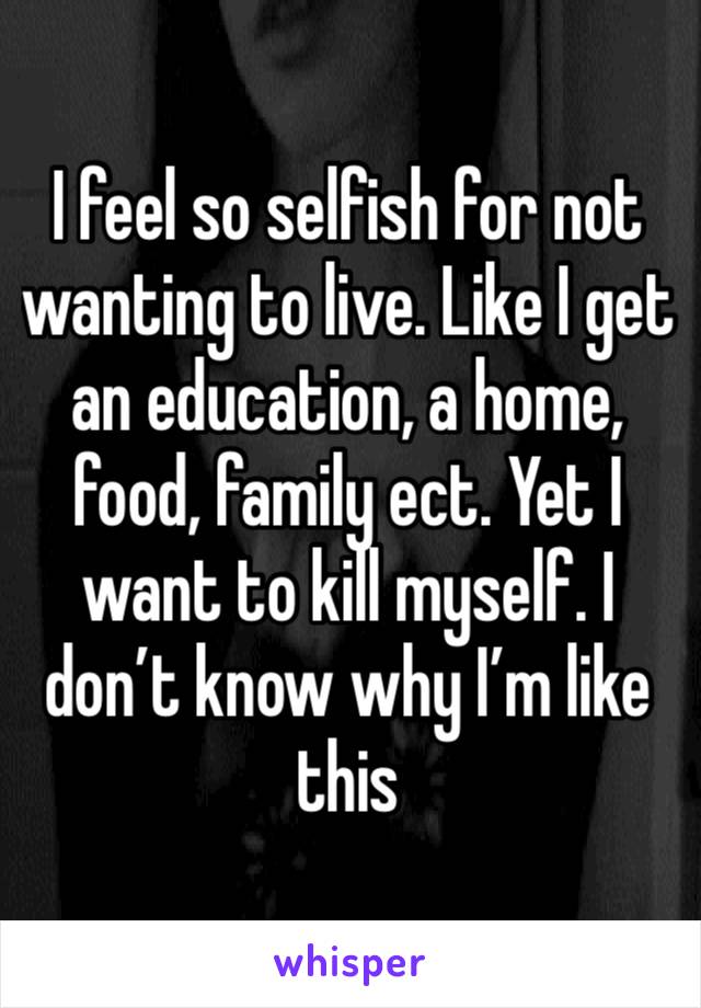 I feel so selfish for not wanting to live. Like I get an education, a home, food, family ect. Yet I want to kill myself. I don’t know why I’m like this