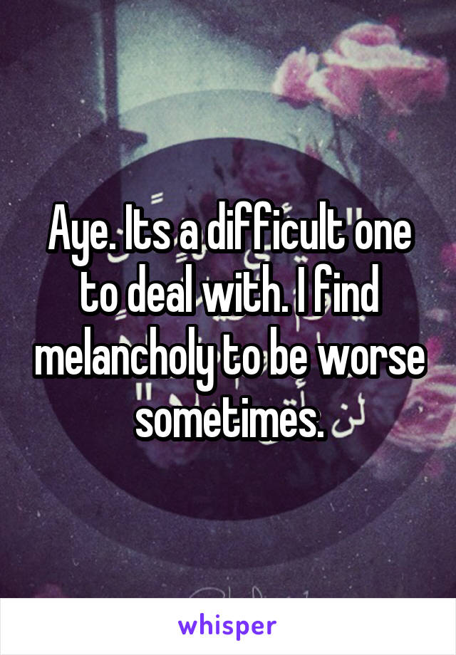 Aye. Its a difficult one to deal with. I find melancholy to be worse sometimes.