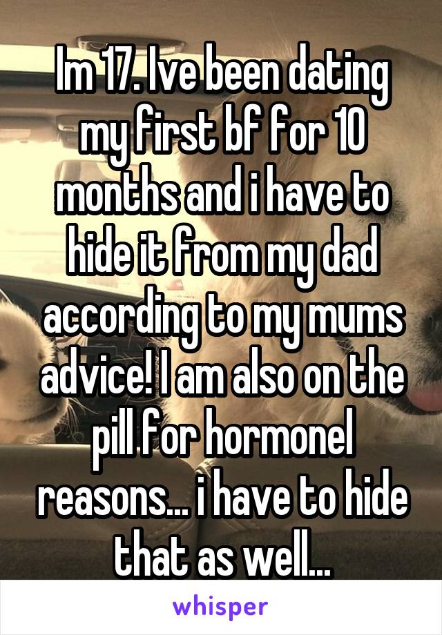 Im 17. Ive been dating my first bf for 10 months and i have to hide it from my dad according to my mums advice! I am also on the pill for hormonel reasons... i have to hide that as well...