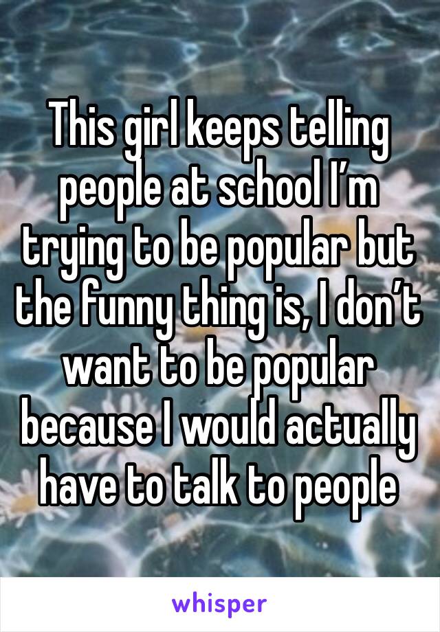 This girl keeps telling people at school I’m trying to be popular but the funny thing is, I don’t want to be popular because I would actually have to talk to people