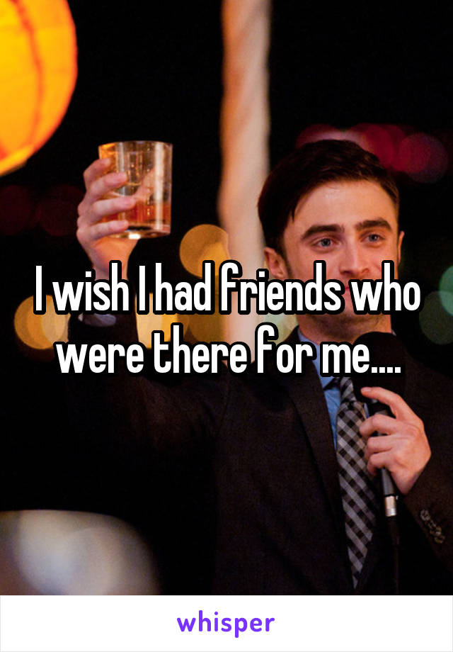 I wish I had friends who were there for me....