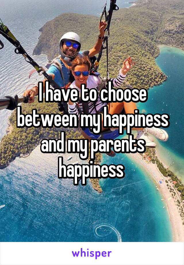 I have to choose between my happiness and my parents happiness 