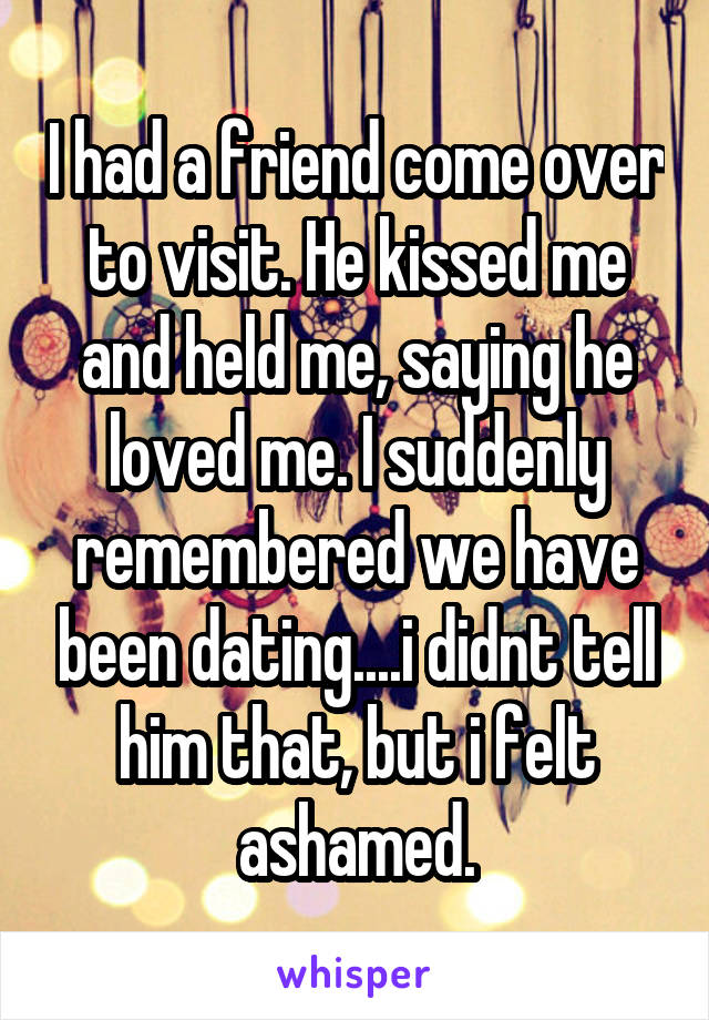 I had a friend come over to visit. He kissed me and held me, saying he loved me. I suddenly remembered we have been dating....i didnt tell him that, but i felt ashamed.
