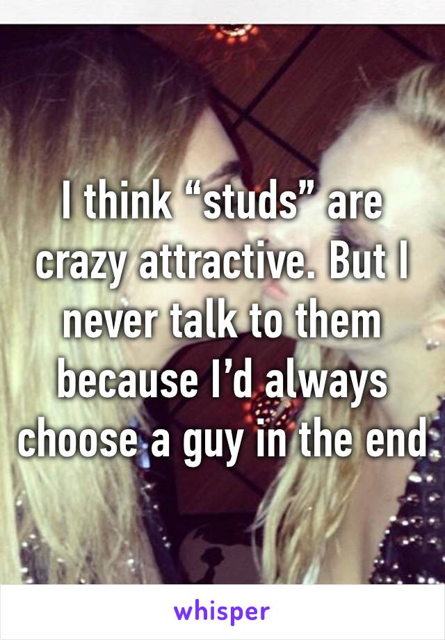 I think “studs” are crazy attractive. But I never talk to them because I’d always choose a guy in the end 