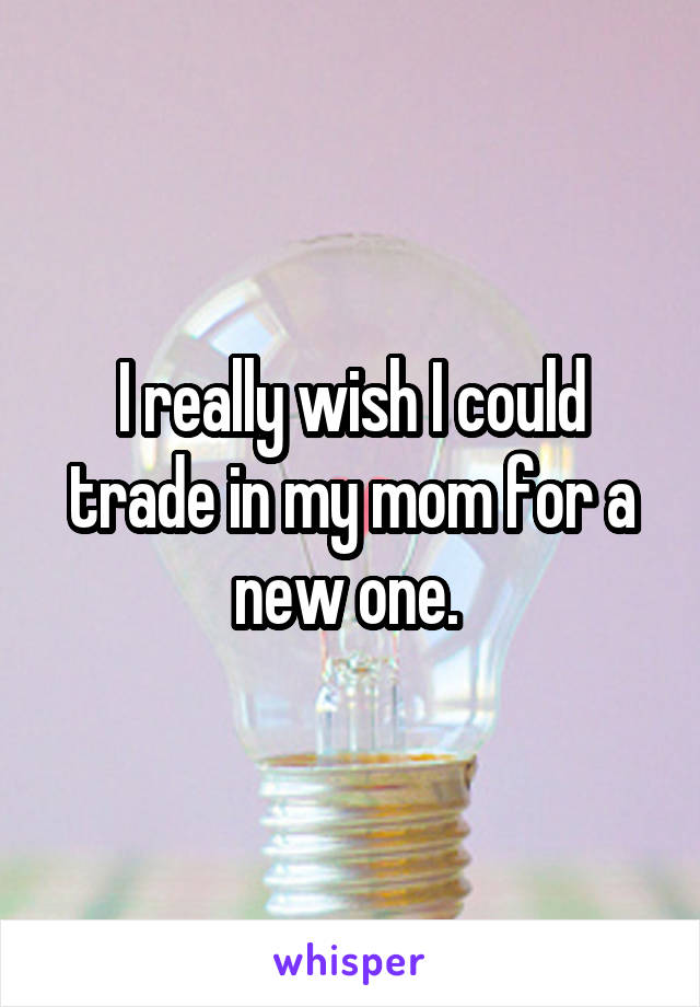 I really wish I could trade in my mom for a new one. 