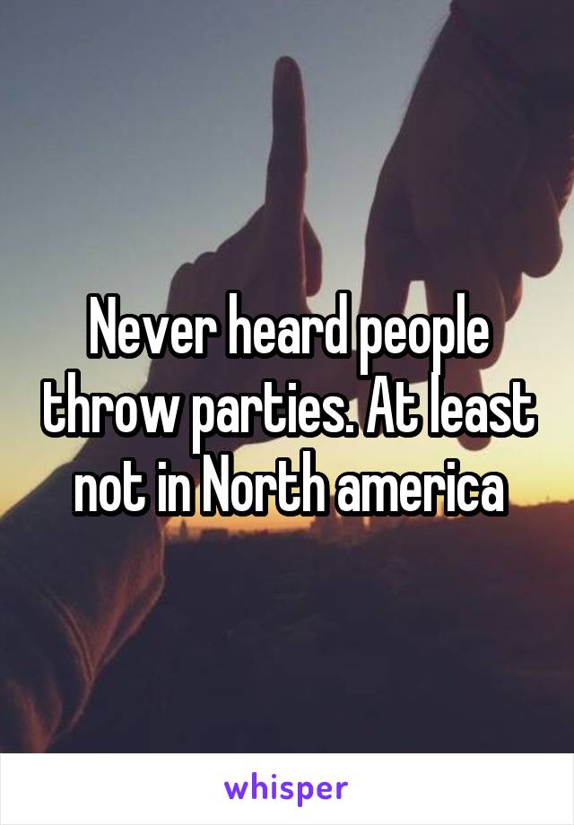 Never heard people throw parties. At least not in North america