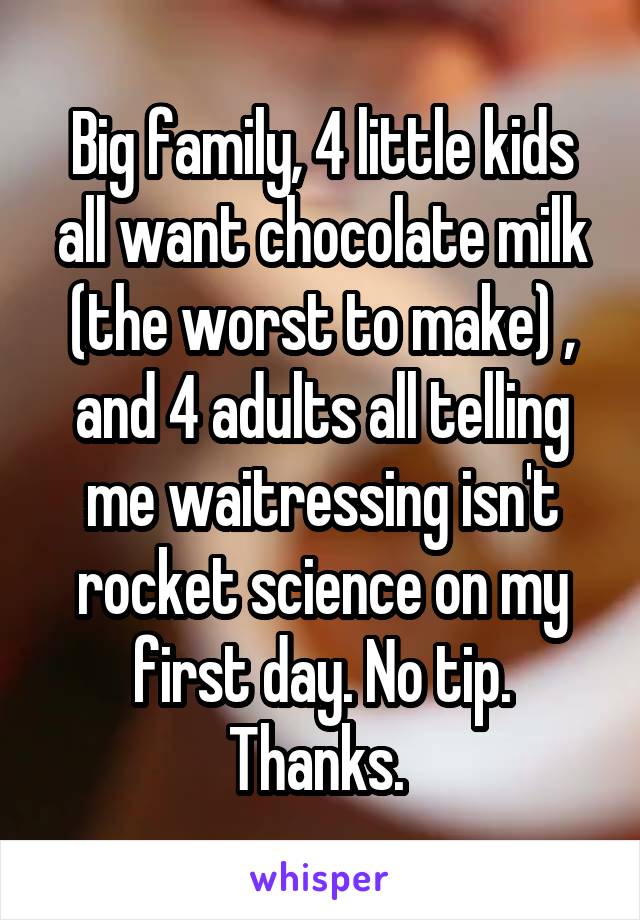 Big family, 4 little kids all want chocolate milk (the worst to make) , and 4 adults all telling me waitressing isn't rocket science on my first day. No tip. Thanks. 