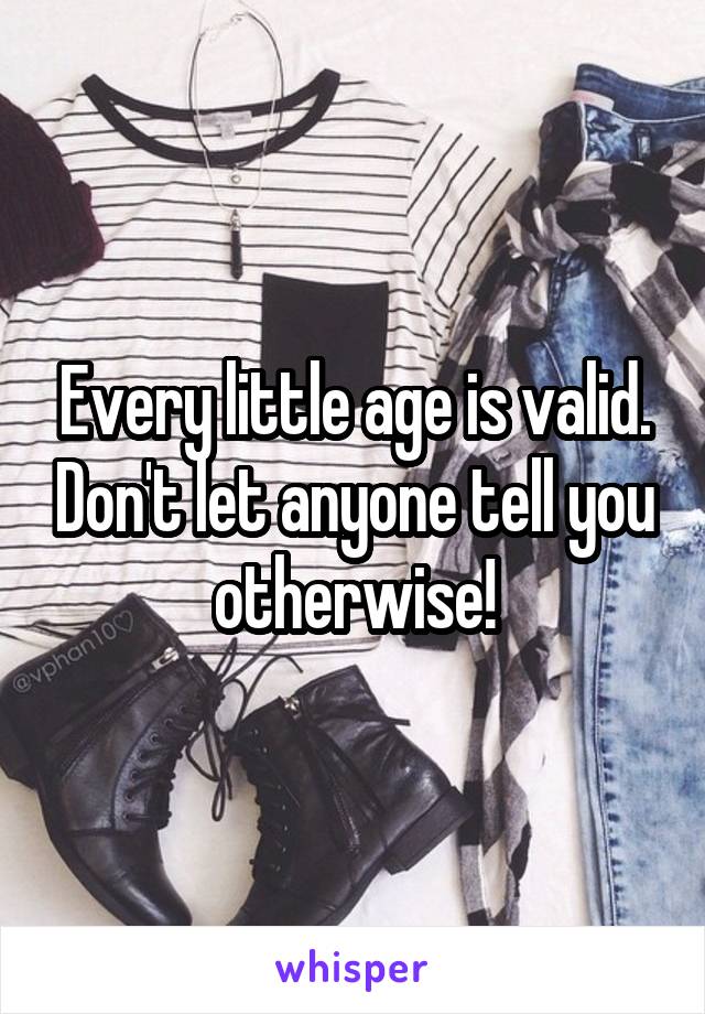 Every little age is valid. Don't let anyone tell you otherwise!