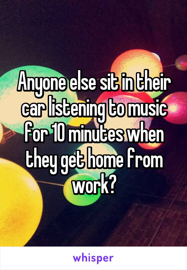 Anyone else sit in their car listening to music for 10 minutes when they get home from work?