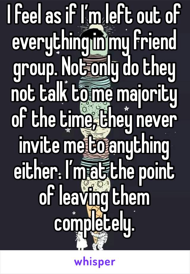 I feel as if I’m left out of everything in my friend group. Not only do they not talk to me majority of the time, they never invite me to anything either. I’m at the point of leaving them completely. 