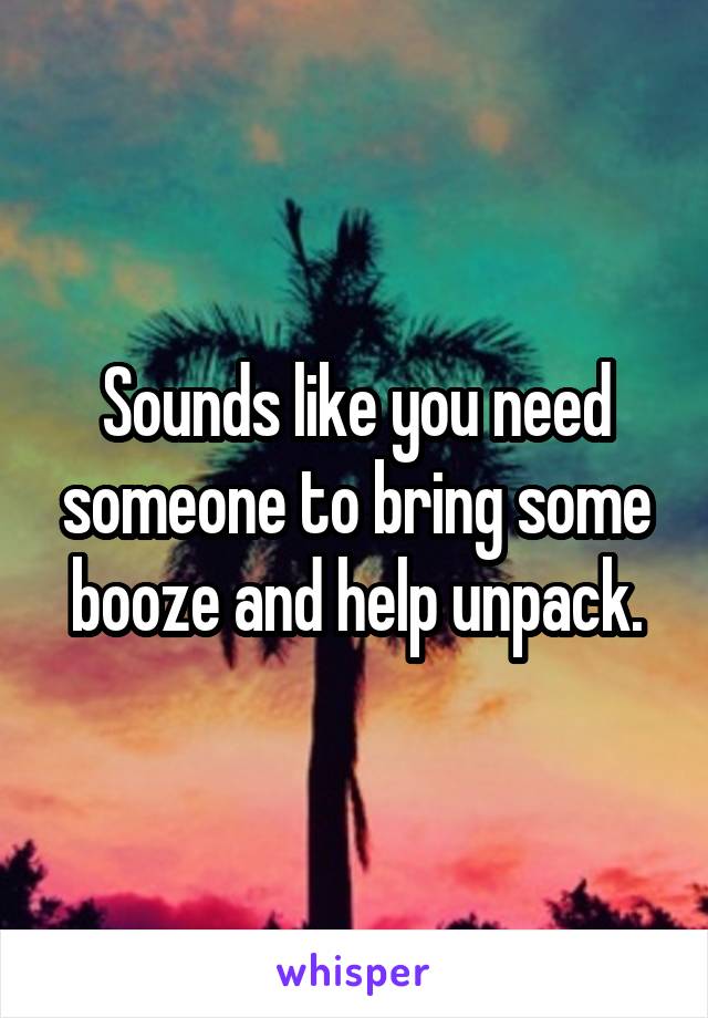 Sounds like you need someone to bring some booze and help unpack.