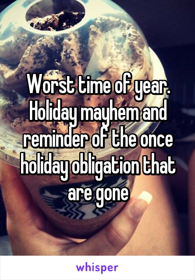 Worst time of year. Holiday mayhem and reminder of the once holiday obligation that are gone