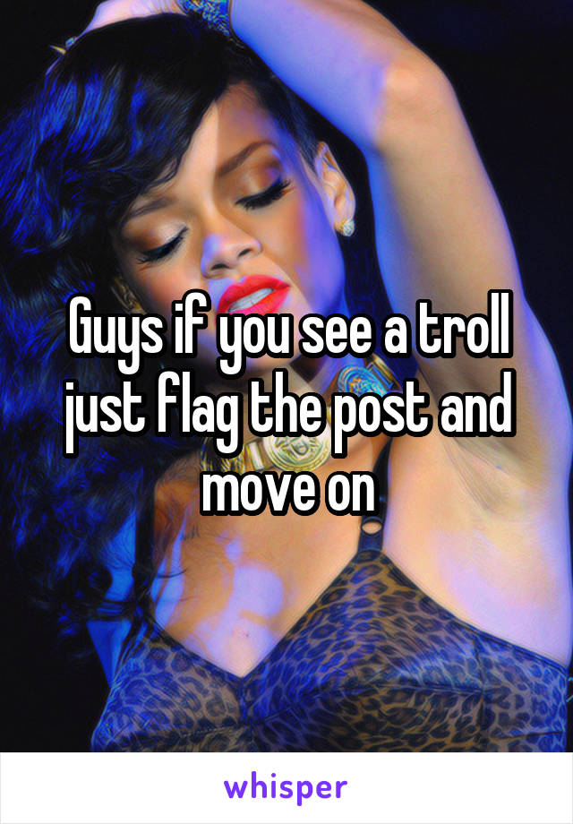 Guys if you see a troll just flag the post and move on