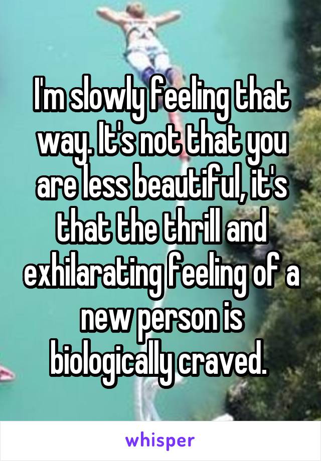 I'm slowly feeling that way. It's not that you are less beautiful, it's that the thrill and exhilarating feeling of a new person is biologically craved. 