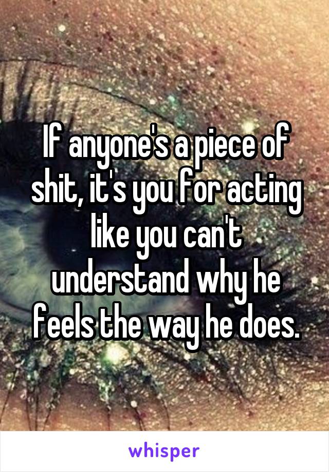 If anyone's a piece of shit, it's you for acting like you can't understand why he feels the way he does.