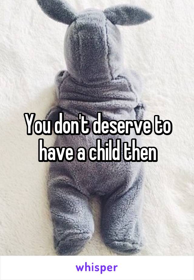 You don't deserve to have a child then