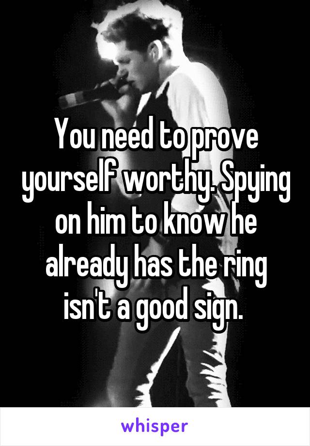 You need to prove yourself worthy. Spying on him to know he already has the ring isn't a good sign. 