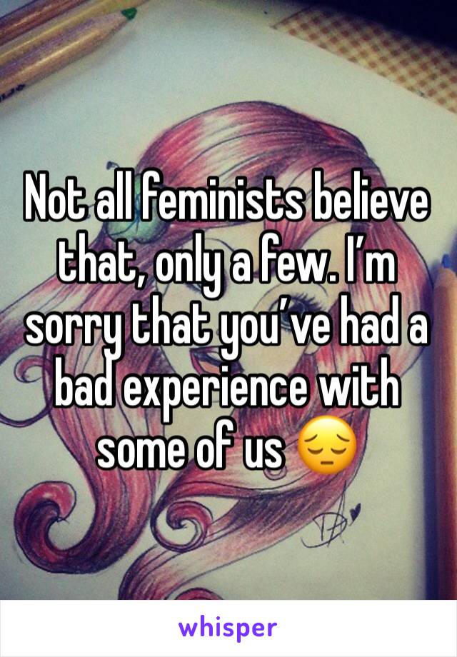 Not all feminists believe that, only a few. I’m sorry that you’ve had a bad experience with some of us 😔