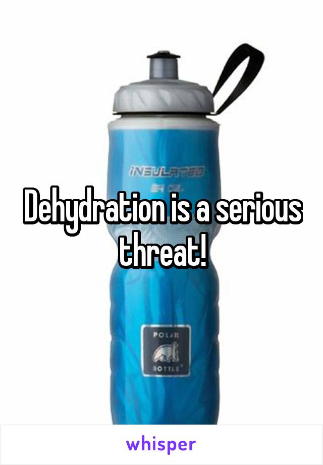 Dehydration is a serious threat!