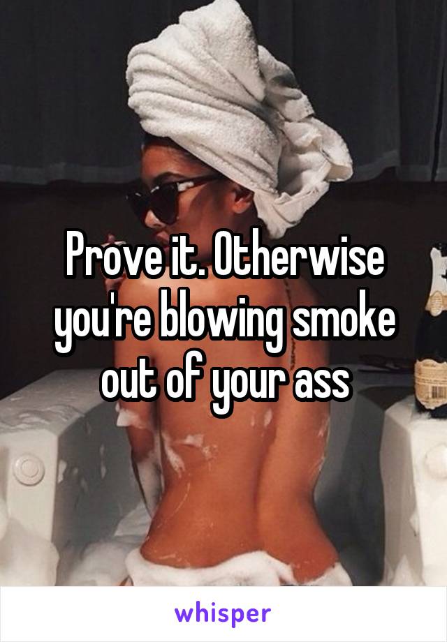 Prove it. Otherwise you're blowing smoke out of your ass
