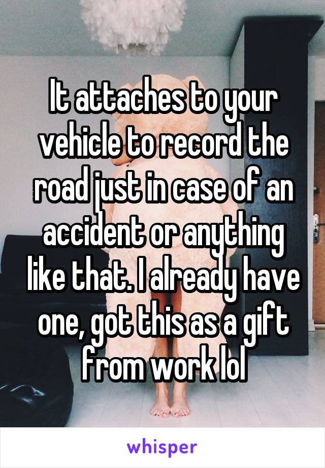 It attaches to your vehicle to record the road just in case of an accident or anything like that. I already have one, got this as a gift from work lol
