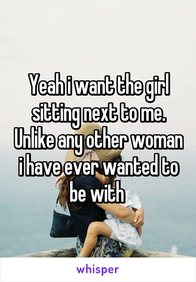 Yeah i want the girl sitting next to me. Unlike any other woman i have ever wanted to be with 