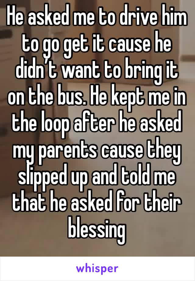 He asked me to drive him to go get it cause he didn’t want to bring it on the bus. He kept me in the loop after he asked my parents cause they slipped up and told me that he asked for their blessing 