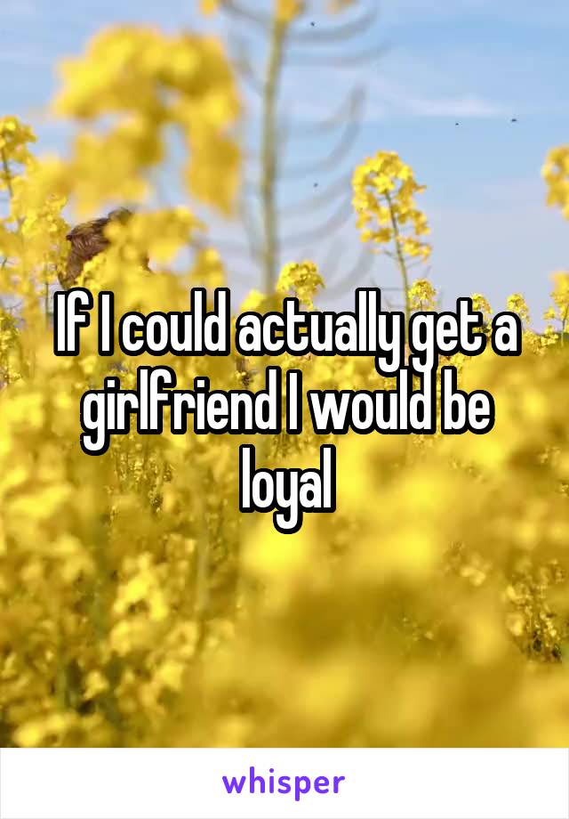 If I could actually get a girlfriend I would be loyal