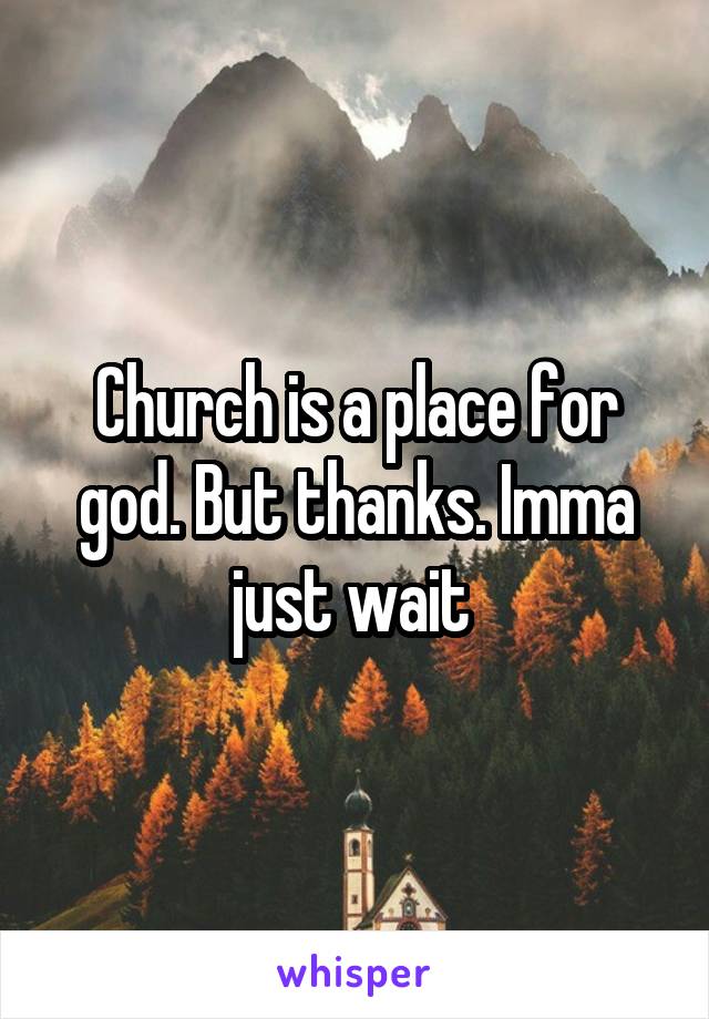 Church is a place for god. But thanks. Imma just wait 